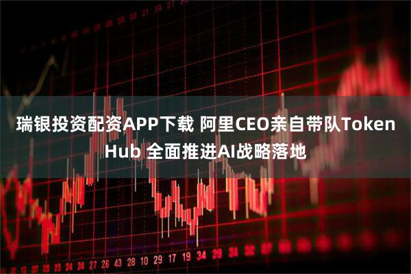 瑞银投资配资APP下载 阿里CEO亲自带队TokenHub 全面推进AI战略落地