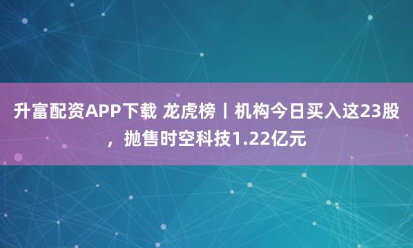 升富配资APP下载 龙虎榜丨机构今日买入这23股，抛售时空科技1.22亿元