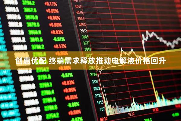 创惠优配 终端需求释放推动电解液价格回升