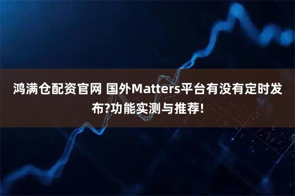 鸿满仓配资官网 国外Matters平台有没有定时发布?功能实测与推荐!