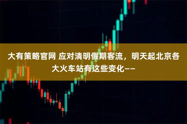 大有策略官网 应对清明假期客流，明天起北京各大火车站有这些变化——