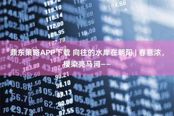 鼎东策略APP下载 向往的水岸在朝阳 | 春意浓，樱染亮马河——
