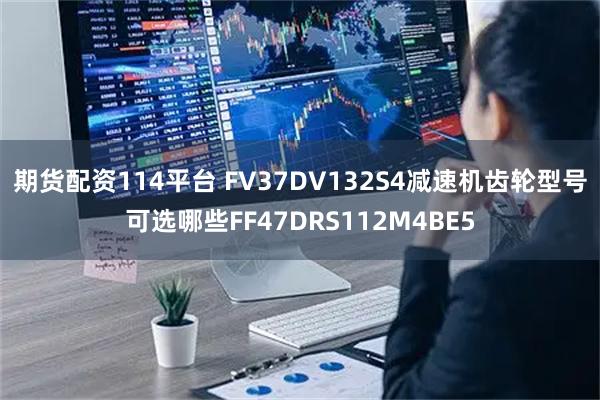 期货配资114平台 FV37DV132S4减速机齿轮型号可选哪些FF47DRS112M4BE5