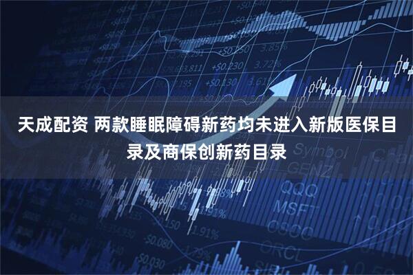 天成配资 两款睡眠障碍新药均未进入新版医保目录及商保创新药目录