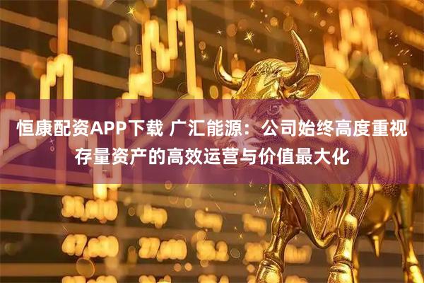 恒康配资APP下载 广汇能源：公司始终高度重视存量资产的高效运营与价值最大化