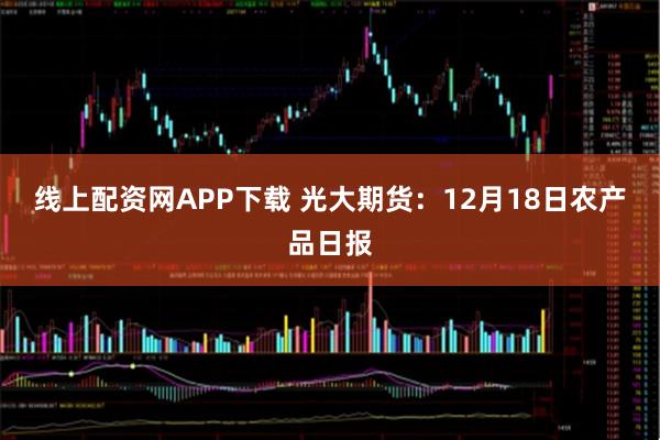 线上配资网APP下载 光大期货：12月18日农产品日报
