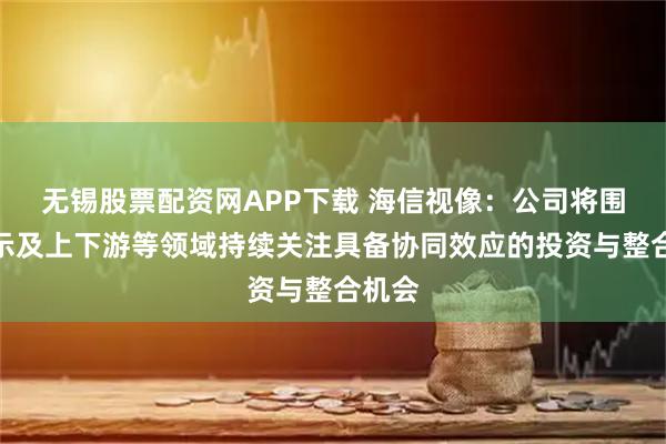 无锡股票配资网APP下载 海信视像：公司将围绕显示及上下游等领域持续关注具备协同效应的投资与整合机会