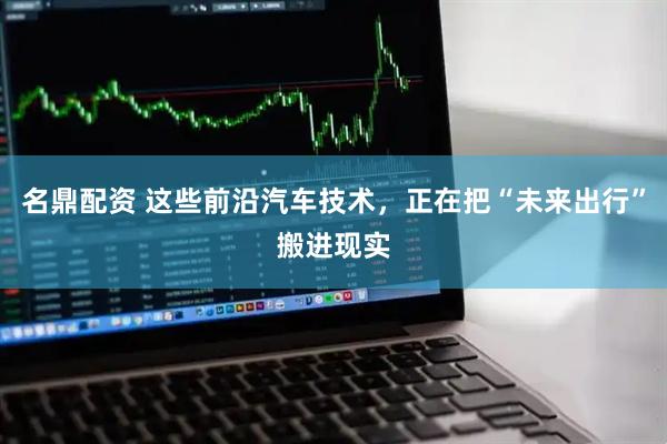名鼎配资 这些前沿汽车技术，正在把“未来出行”搬进现实