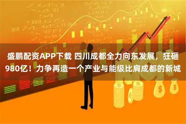 盛鹏配资APP下载 四川成都全力向东发展，狂砸980亿！力争再造一个产业与能级比肩成都的新城