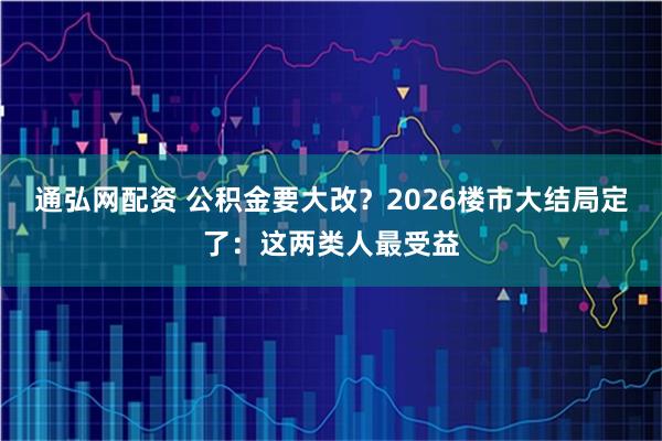 通弘网配资 公积金要大改？2026楼市大结局定了：这两类人最受益