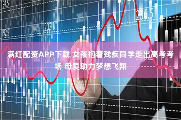 满红配资APP下载 女孩抱着残疾同学走出高考考场 母爱助力梦想飞翔