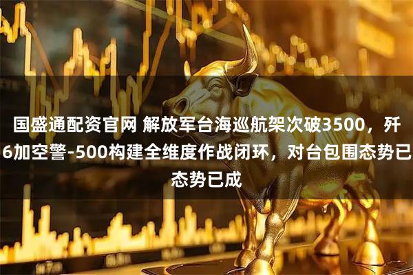 国盛通配资官网 解放军台海巡航架次破3500，歼-16加空警-500构建全维度作战闭环，对台包围态势已成