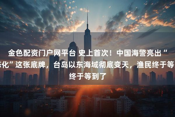 金色配资门户网平台 史上首次！中国海警亮出“常态化”这张底牌，台岛以东海域彻底变天，渔民终于等到了